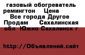 газовый обогреватель ремингтон  › Цена ­ 4 000 - Все города Другое » Продам   . Сахалинская обл.,Южно-Сахалинск г.